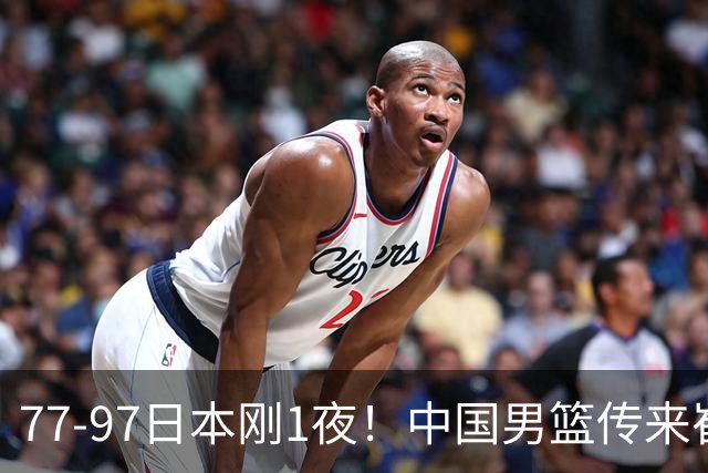 77-97日本刚1夜！中国男篮传来崔永熙消息，胡明轩说的很实在也很清醒